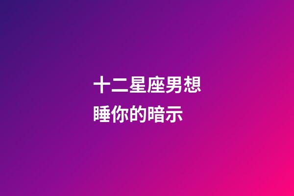 十二星座男想睡你的暗示-第1張-星座運勢-玄機派