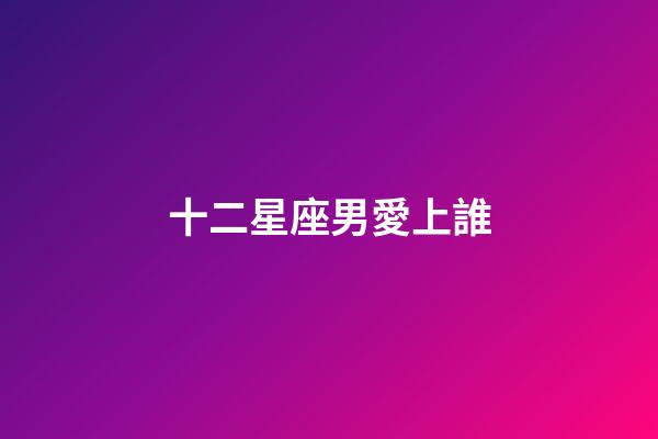 十二星座男愛上誰-第1張-星座運勢-玄機派