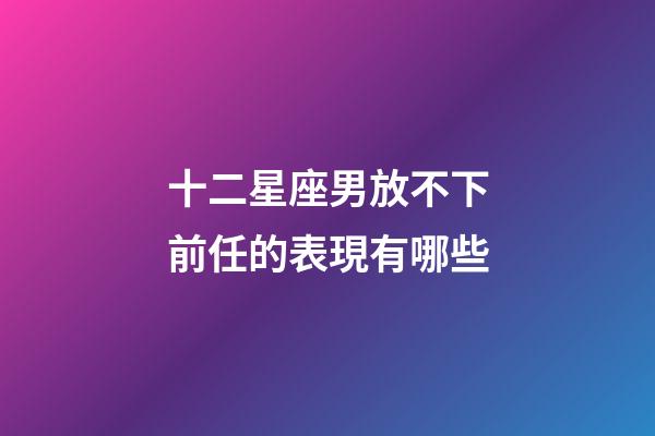 十二星座男放不下前任的表現有哪些-第1張-星座運勢-玄機派