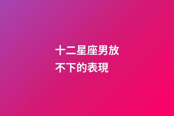 十二星座男放不下的表現-第1張-星座運勢-玄機派