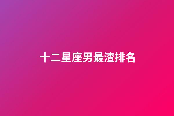 十二星座男最渣排名-第1張-星座運勢-玄機派
