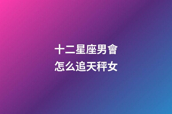 十二星座男會怎么追天秤女-第1張-星座運勢-玄機派