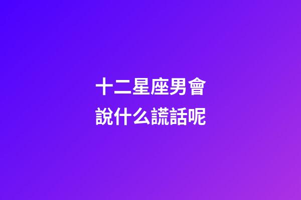 十二星座男會說什么謊話呢-第1張-星座運勢-玄機派