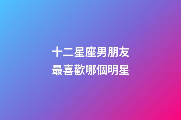 十二星座男朋友最喜歡哪個明星-第1張-星座運勢-玄機派