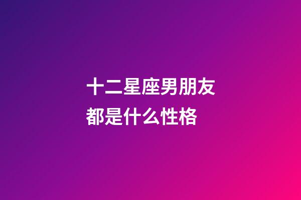 十二星座男朋友都是什么性格-第1張-星座運勢-玄機派