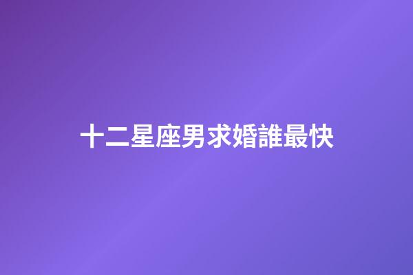 十二星座男求婚誰最快-第1張-星座運勢-玄機派