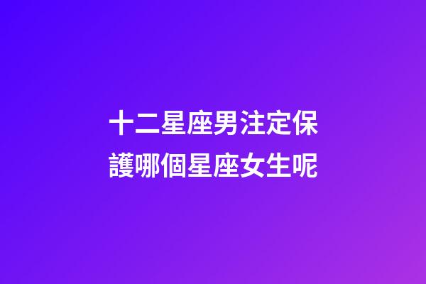 十二星座男注定保護哪個星座女生呢-第1張-星座運勢-玄機派