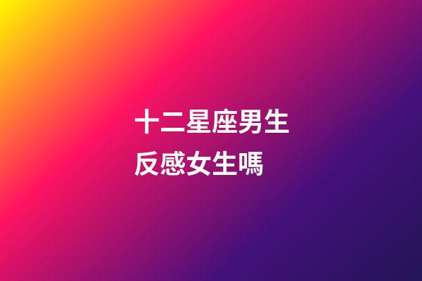 十二星座男生反感女生嗎-第1張-星座運勢-玄機派