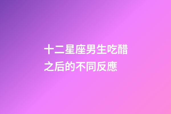十二星座男生吃醋之后的不同反應-第1張-星座運勢-玄機派