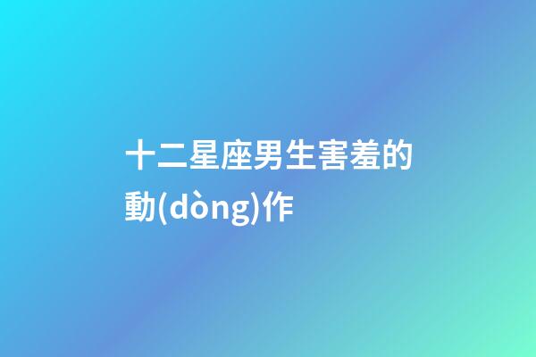 十二星座男生害羞的動(dòng)作-第1張-星座運(yùn)勢(shì)-玄機(jī)派