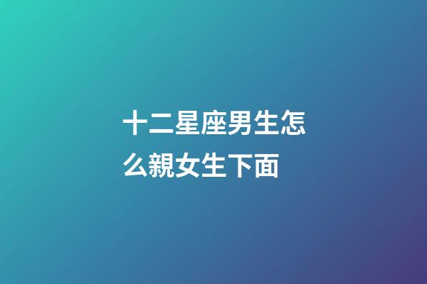 十二星座男生怎么親女生下面-第1張-星座運(yùn)勢(shì)-玄機(jī)派