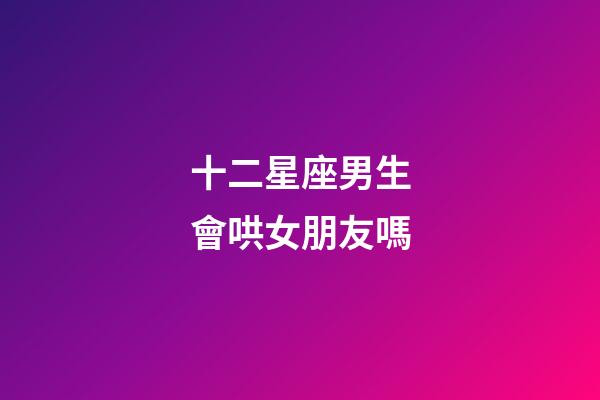 十二星座男生會哄女朋友嗎-第1張-星座運勢-玄機派