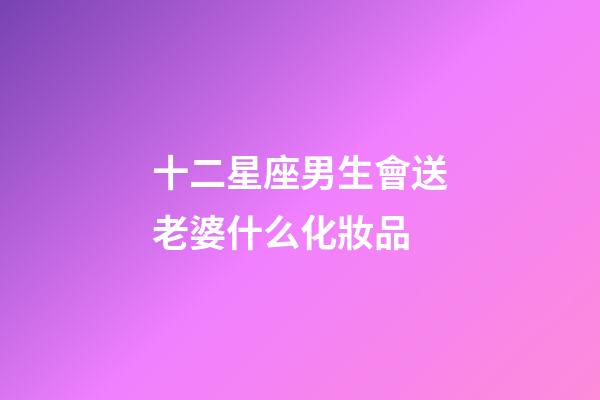 十二星座男生會送老婆什么化妝品-第1張-星座運勢-玄機派