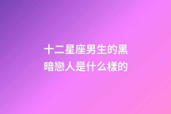 十二星座男生的黑暗戀人是什么樣的-第1張-星座運勢-玄機派
