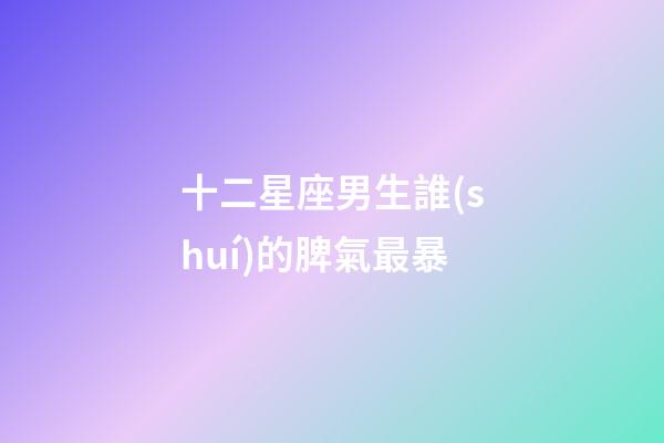 十二星座男生誰(shuí)的脾氣最暴