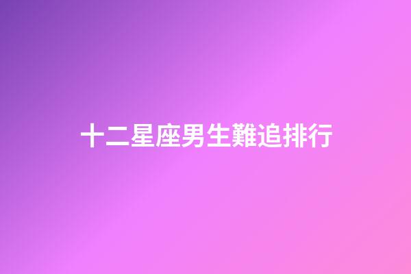 十二星座男生難追排行-第1張-星座運勢-玄機派