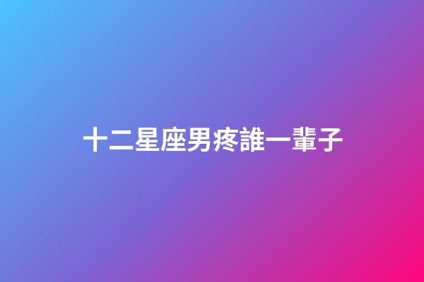 十二星座男疼誰一輩子-第1張-星座運勢-玄機派