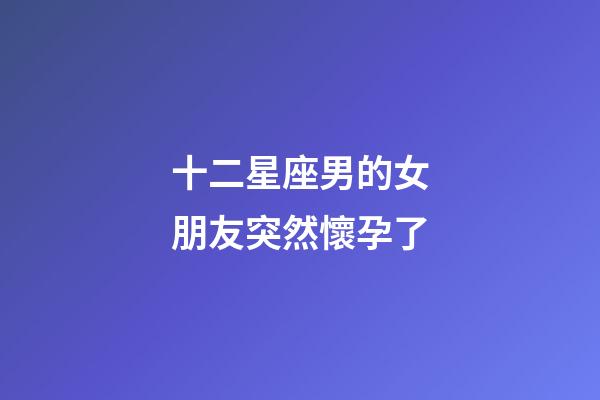 十二星座男的女朋友突然懷孕了-第1張-星座運勢-玄機派