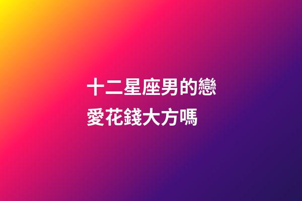 十二星座男的戀愛花錢大方嗎-第1張-星座運勢-玄機(jī)派