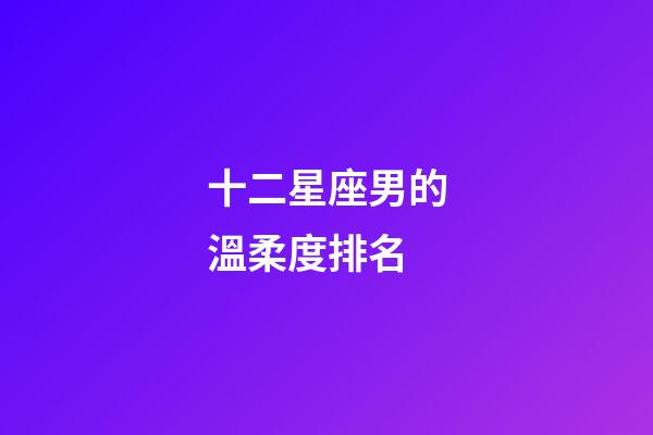 十二星座男的溫柔度排名-第1張-星座運勢-玄機派