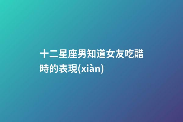 十二星座男知道女友吃醋時的表現(xiàn)-第1張-星座運(yùn)勢-玄機(jī)派