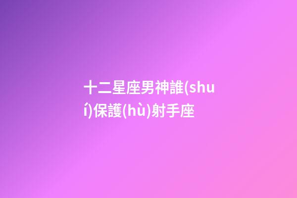 十二星座男神誰(shuí)保護(hù)射手座-第1張-星座運(yùn)勢(shì)-玄機(jī)派