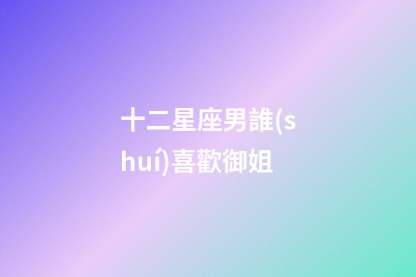 十二星座男誰(shuí)喜歡御姐