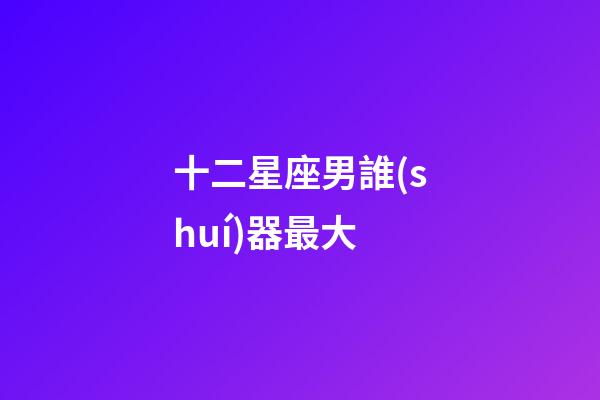 十二星座男誰(shuí)器最大-第1張-星座運(yùn)勢(shì)-玄機(jī)派