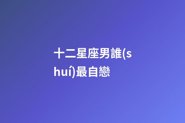 十二星座男誰(shuí)最自戀-第1張-星座運(yùn)勢(shì)-玄機(jī)派