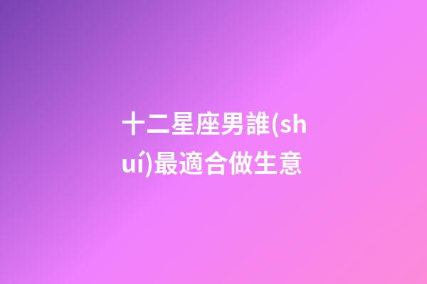 十二星座男誰(shuí)最適合做生意-第1張-星座運(yùn)勢(shì)-玄機(jī)派