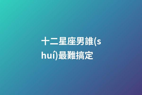 十二星座男誰(shuí)最難搞定-第1張-星座運(yùn)勢(shì)-玄機(jī)派