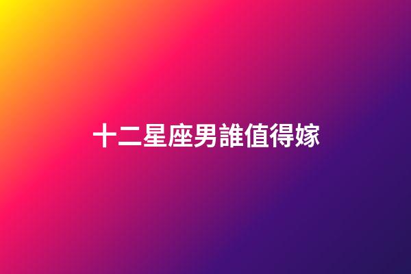 十二星座男誰值得嫁-第1張-星座運勢-玄機派