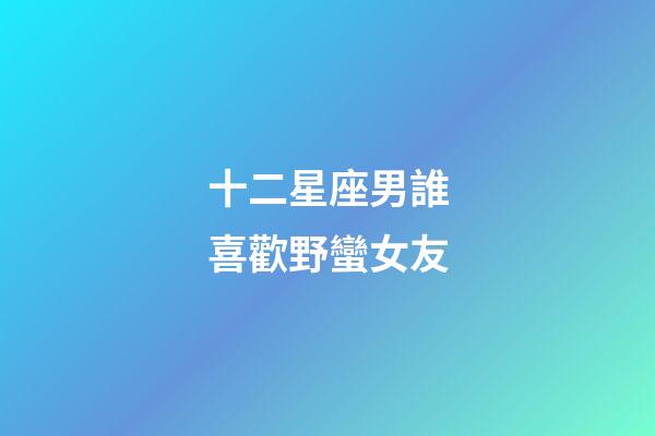 十二星座男誰喜歡野蠻女友
