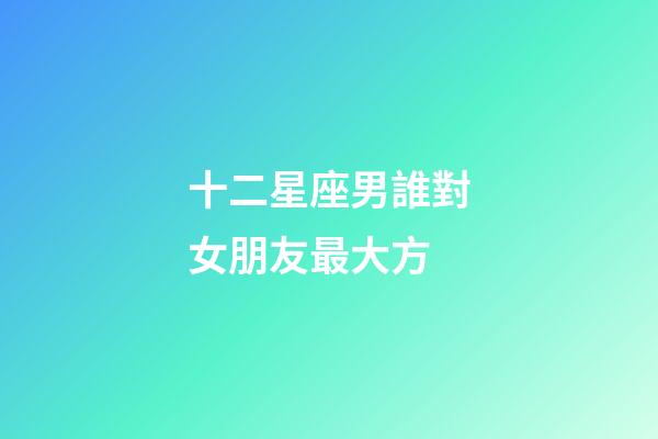 十二星座男誰對女朋友最大方-第1張-星座運勢-玄機派
