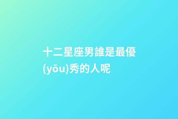 十二星座男誰是最優(yōu)秀的人呢-第1張-星座運(yùn)勢(shì)-玄機(jī)派