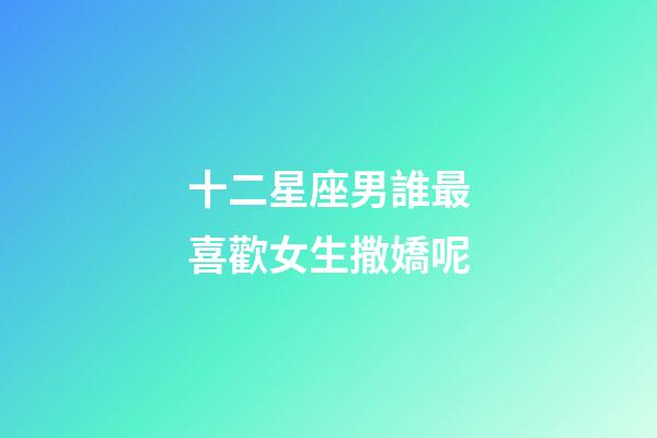 十二星座男誰最喜歡女生撒嬌呢-第1張-星座運勢-玄機派