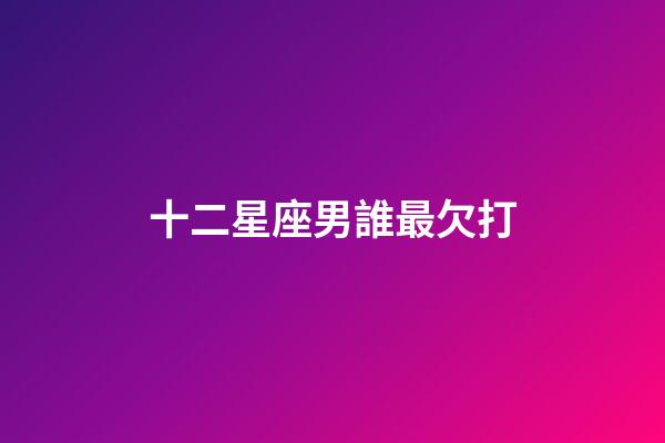 十二星座男誰最欠打-第1張-星座運勢-玄機派