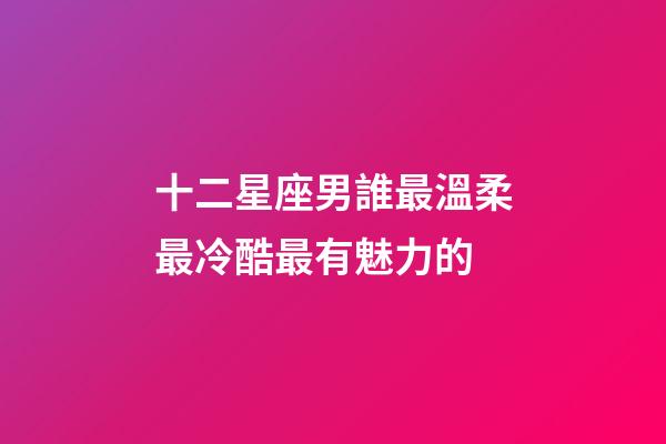 十二星座男誰最溫柔最冷酷最有魅力的-第1張-星座運勢-玄機派