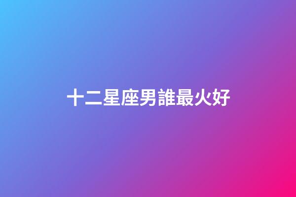 十二星座男誰最火好-第1張-星座運勢-玄機派