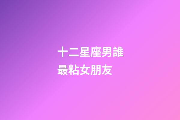 十二星座男誰最粘女朋友-第1張-星座運勢-玄機派