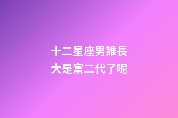 十二星座男誰長大是富二代了呢-第1張-星座運勢-玄機派