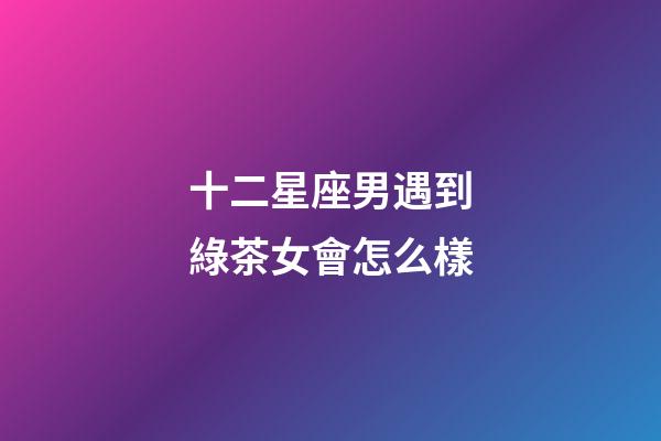 十二星座男遇到綠茶女會怎么樣-第1張-星座運勢-玄機派