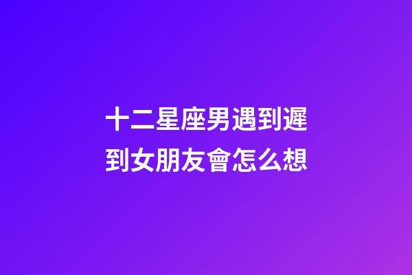 十二星座男遇到遲到女朋友會怎么想-第1張-星座運勢-玄機派