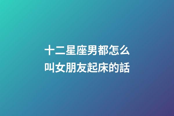 十二星座男都怎么叫女朋友起床的話-第1張-星座運(yùn)勢-玄機(jī)派