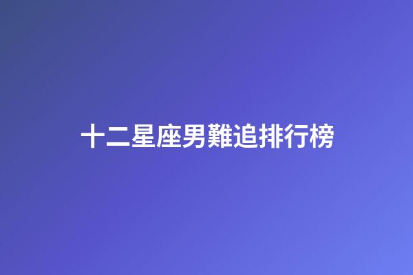 十二星座男難追排行榜-第1張-星座運勢-玄機派