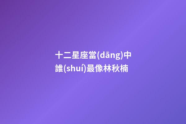 十二星座當(dāng)中誰(shuí)最像林秋楠-第1張-星座運(yùn)勢(shì)-玄機(jī)派