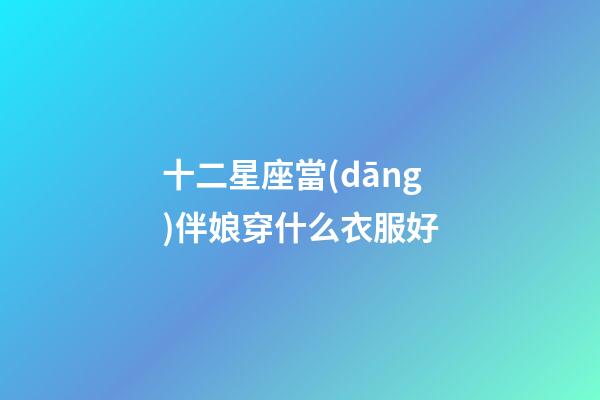 十二星座當(dāng)伴娘穿什么衣服好