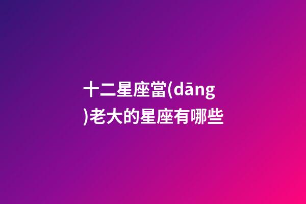 十二星座當(dāng)老大的星座有哪些-第1張-星座運(yùn)勢(shì)-玄機(jī)派