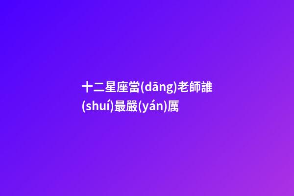 十二星座當(dāng)老師誰(shuí)最嚴(yán)厲
