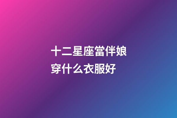 十二星座當伴娘穿什么衣服好-第1張-星座運勢-玄機派